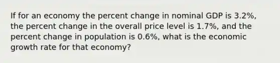 If for an economy the percent change in nominal GDP is 3.2%, the percent change in the overall price level is 1.7%, and the percent change in population is 0.6%, what is the economic growth rate for that economy?