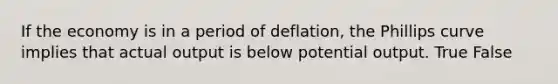 If the economy is in a period of deflation, the Phillips curve implies that actual output is below potential output. True False