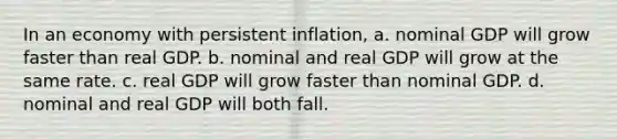 In an economy with persistent inflation, a. nominal GDP will grow faster than real GDP. b. nominal and real GDP will grow at the same rate. c. real GDP will grow faster than nominal GDP. d. nominal and real GDP will both fall.