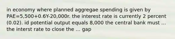 in economy where planned aggregae spending is given by PAE=5,500+0.6Y-20,000r. the interest rate is currently 2 percent (0.02). id potential output equals 8,000 the central bank must ... the interst rate to close the ... gap