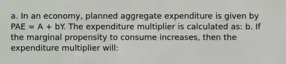 a. In an economy, planned aggregate expenditure is given by PAE = A + bY. The expenditure multiplier is calculated as: b. If the marginal propensity to consume increases, then the expenditure multiplier will: