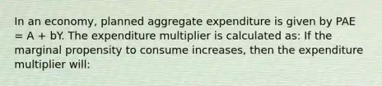 In an economy, planned aggregate expenditure is given by PAE = A + bY. The expenditure multiplier is calculated as: If the marginal propensity to consume increases, then the expenditure multiplier will: