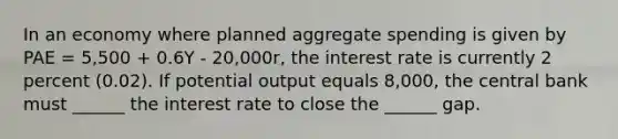 In an economy where planned aggregate spending is given by PAE = 5,500 + 0.6Y - 20,000r, the interest rate is currently 2 percent (0.02). If potential output equals 8,000, the central bank must ______ the interest rate to close the ______ gap.