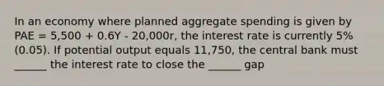 In an economy where planned aggregate spending is given by PAE = 5,500 + 0.6Y - 20,000r, the interest rate is currently 5% (0.05). If potential output equals 11,750, the central bank must ______ the interest rate to close the ______ gap