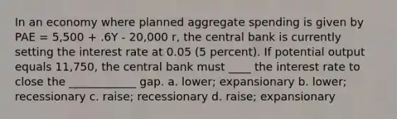 In an economy where planned aggregate spending is given by PAE = 5,500 + .6Y - 20,000 r, the central bank is currently setting the interest rate at 0.05 (5 percent). If potential output equals 11,750, the central bank must ____ the interest rate to close the ____________ gap. a. lower; expansionary b. lower; recessionary c. raise; recessionary d. raise; expansionary