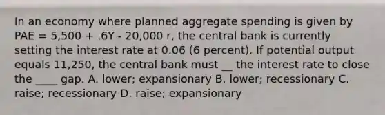 In an economy where planned aggregate spending is given by PAE = 5,500 + .6Y - 20,000 r, the central bank is currently setting the interest rate at 0.06 (6 percent). If potential output equals 11,250, the central bank must __ the interest rate to close the ____ gap. A. lower; expansionary B. lower; recessionary C. raise; recessionary D. raise; expansionary