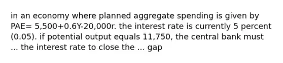 in an economy where planned aggregate spending is given by PAE= 5,500+0.6Y-20,000r. the interest rate is currently 5 percent (0.05). if potential output equals 11,750, the central bank must ... the interest rate to close the ... gap