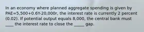 In an economy where planned aggregate spending is given by PAE=5,500+0.6Y-20,000r, the interest rate is currently 2 percent (0.02). If potential output equals 8,000, the central bank must ____ the interest rate to close the _____ gap.