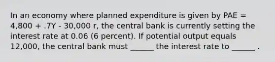 In an economy where planned expenditure is given by PAE = 4,800 + .7Y - 30,000 r, the central bank is currently setting the interest rate at 0.06 (6 percent). If potential output equals 12,000, the central bank must ______ the interest rate to ______ .