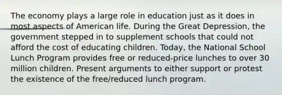 The economy plays a large role in education just as it does in most aspects of American life. During the Great Depression, the government stepped in to supplement schools that could not afford the cost of educating children. Today, the National School Lunch Program provides free or reduced-price lunches to over 30 million children. Present arguments to either support or protest the existence of the free/reduced lunch program.