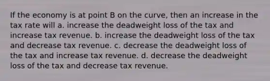 If the economy is at point B on the curve, then an increase in the tax rate will a. increase the deadweight loss of the tax and increase tax revenue. b. increase the deadweight loss of the tax and decrease tax revenue. c. decrease the deadweight loss of the tax and increase tax revenue. d. decrease the deadweight loss of the tax and decrease tax revenue.