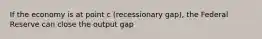 If the economy is at point c (recessionary gap), the Federal Reserve can close the output gap