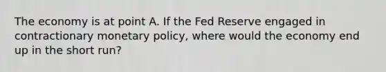 The economy is at point A. If the Fed Reserve engaged in contractionary monetary policy, where would the economy end up in the short run?