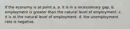 If the economy is at point a, a. it is in a recessionary gap. b. employment is greater than the natural level of employment. c. it is at the natural level of employment. d. the unemployment rate is negative.