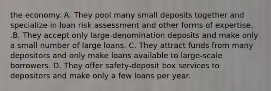 the economy. A. They pool many small deposits together and specialize in loan risk assessment and other forms of expertise. .B. They accept only​ large-denomination deposits and make only a small number of large loans. C. They attract funds from many depositors and only make loans available to​ large-scale borrowers. D. They offer​ safety-deposit box services to depositors and make only a few loans per year.