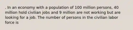 . In an economy with a population of 100 million persons, 40 million hold civilian jobs and 9 million are not working but are looking for a job. The number of persons in the civilian labor force is