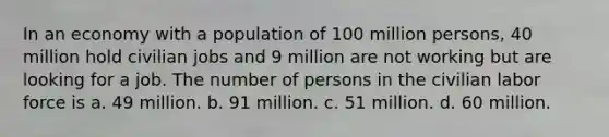 In an economy with a population of 100 million persons, 40 million hold civilian jobs and 9 million are not working but are looking for a job. The number of persons in the civilian labor force is a. 49 million. b. 91 million. c. 51 million. d. 60 million.