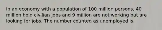 In an economy with a population of 100 million persons, 40 million hold civilian jobs and 9 million are not working but are looking for jobs. The number counted as unemployed is