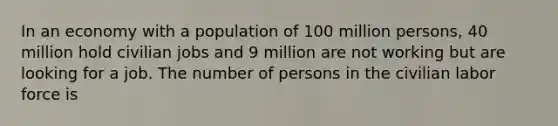 In an economy with a population of 100 million persons, 40 million hold civilian jobs and 9 million are not working but are looking for a job. The number of persons in the civilian labor force is