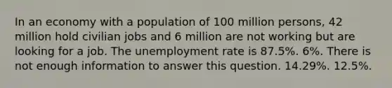 In an economy with a population of 100 million persons, 42 million hold civilian jobs and 6 million are not working but are looking for a job. The unemployment rate is 87.5%. 6%. There is not enough information to answer this question. 14.29%. 12.5%.