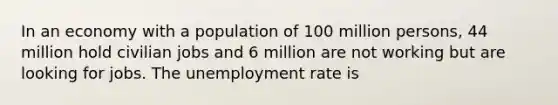 In an economy with a population of 100 million persons, 44 million hold civilian jobs and 6 million are not working but are looking for jobs. The unemployment rate is