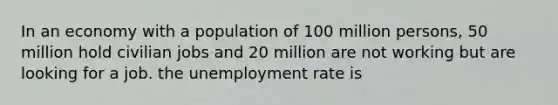 In an economy with a population of 100 million persons, 50 million hold civilian jobs and 20 million are not working but are looking for a job. the <a href='https://www.questionai.com/knowledge/kh7PJ5HsOk-unemployment-rate' class='anchor-knowledge'>unemployment rate</a> is