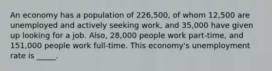 An economy has a population of 226,500, of whom 12,500 are unemployed and actively seeking work, and 35,000 have given up looking for a job. Also, 28,000 people work part-time, and 151,000 people work full-time. This economy's unemployment rate is _____.