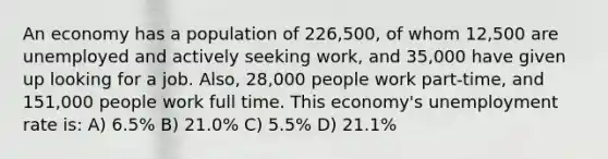 An economy has a population of 226,500, of whom 12,500 are unemployed and actively seeking work, and 35,000 have given up looking for a job. Also, 28,000 people work part-time, and 151,000 people work full time. This economy's unemployment rate is: A) 6.5% B) 21.0% C) 5.5% D) 21.1%