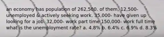 an economy has population of 262,500. of them, 12,500- unemployed & actively seeking work. 35,000- have given up looking for a job. 32,000- work part time 150,000- work full time what is the unemployment rate? a. 4.8% b. 6.4% c. 6.9% d. 8.3%