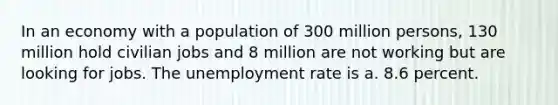 In an economy with a population of 300 million persons, 130 million hold civilian jobs and 8 million are not working but are looking for jobs. The unemployment rate is a. 8.6 percent.