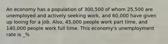 An economy has a population of 300,500 of whom 25,500 are unemployed and actively seeking work, and 60,000 have given up looing for a job. Also, 45,000 people work part time, and 140,000 people work full time. This economy's <a href='https://www.questionai.com/knowledge/kh7PJ5HsOk-unemployment-rate' class='anchor-knowledge'>unemployment rate</a> is _%