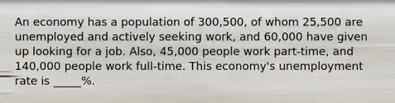 An economy has a population of 300,500, of whom 25,500 are unemployed and actively seeking work, and 60,000 have given up looking for a job. Also, 45,000 people work part-time, and 140,000 people work full-time. This economy's unemployment rate is _____%.