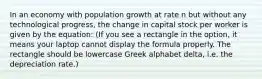 In an economy with population growth at rate n but without any technological progress, the change in capital stock per worker is given by the equation: (If you see a rectangle in the option, it means your laptop cannot display the formula properly. The rectangle should be lowercase Greek alphabet delta, i.e. the depreciation rate.)