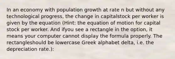 In an economy with population growth at rate n but without any technological progress, the change in capitalstock per worker is given by the equation (Hint: the equation of motion for capital stock per worker. And ifyou see a rectangle in the option, it means your computer cannot display the formula properly. The rectangleshould be lowercase Greek alphabet delta, i.e. the depreciation rate.):