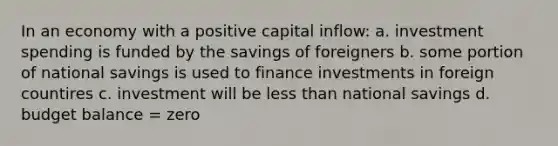 In an economy with a positive capital inflow: a. investment spending is funded by the savings of foreigners b. some portion of national savings is used to finance investments in foreign countires c. investment will be less than national savings d. budget balance = zero