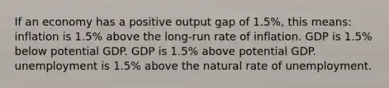 If an economy has a positive output gap of 1.5%, this means: inflation is 1.5% above the long-run rate of inflation. GDP is 1.5% below potential GDP. GDP is 1.5% above potential GDP. unemployment is 1.5% above the natural rate of unemployment.