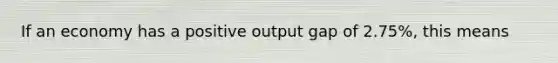 If an economy has a positive output gap of 2.75%, this means