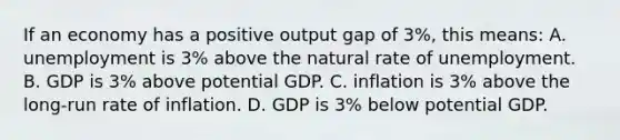 If an economy has a positive output gap of 3%, this means: A. unemployment is 3% above the natural rate of unemployment. B. GDP is 3% above potential GDP. C. inflation is 3% above the long-run rate of inflation. D. GDP is 3% below potential GDP.