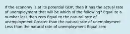 If the economy is at its potential GDP, then it has the actual rate of unemployment that will be which of the following? Equal to a number less than zero Equal to the natural rate of unemployment Greater than the natural rate of unemployment Less than the natural rate of unemployment Equal zero