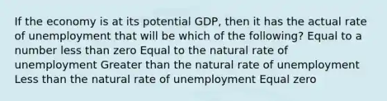 If the economy is at its potential GDP, then it has the actual rate of unemployment that will be which of the following? Equal to a number less than zero Equal to the natural rate of unemployment Greater than the natural rate of unemployment Less than the natural rate of unemployment Equal zero