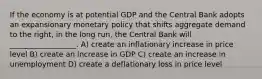 If the economy is at potential GDP and the Central Bank adopts an expansionary monetary policy that shifts aggregate demand to the right, in the long run, the Central Bank will __________________. A) create an inflationary increase in price level B) create an increase in GDP C) create an increase in unemployment D) create a deflationary loss in price level