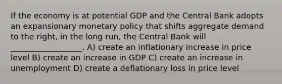 If the economy is at potential GDP and the Central Bank adopts an expansionary <a href='https://www.questionai.com/knowledge/kEE0G7Llsx-monetary-policy' class='anchor-knowledge'>monetary policy</a> that shifts aggregate demand to the right, in the long run, the Central Bank will __________________. A) create an inflationary increase in price level B) create an increase in GDP C) create an increase in unemployment D) create a deflationary loss in price level