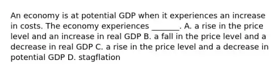 An economy is at potential GDP when it experiences an increase in costs. The economy experiences​ _______. A. a rise in the price level and an increase in real GDP B. a fall in the price level and a decrease in real GDP C. a rise in the price level and a decrease in potential GDP D. stagflation