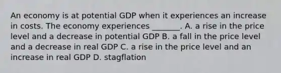 An economy is at potential GDP when it experiences an increase in costs. The economy experiences​ _______. A. a rise in the price level and a decrease in potential GDP B. a fall in the price level and a decrease in real GDP C. a rise in the price level and an increase in real GDP D. stagflation