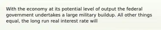 With the economy at its potential level of output the federal government undertakes a large military buildup. All other things equal, the long run real interest rate will