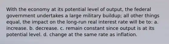 With the economy at its potential level of output, the federal government undertakes a large military buildup; all other things equal, the impact on the long-run real interest rate will be to: a. increase. b. decrease. c. remain constant since output is at its potential level. d. change at the same rate as inflation.