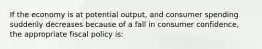 If the economy is at potential output, and consumer spending suddenly decreases because of a fall in consumer confidence, the appropriate fiscal policy is: