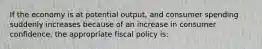 If the economy is at potential output, and consumer spending suddenly increases because of an increase in consumer confidence, the appropriate fiscal policy is: