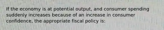 If the economy is at potential output, and consumer spending suddenly increases because of an increase in consumer confidence, the appropriate fiscal policy is: