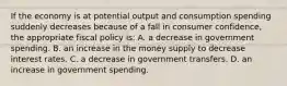 If the economy is at potential output and consumption spending suddenly decreases because of a fall in consumer confidence, the appropriate fiscal policy is: A. a decrease in government spending. B. an increase in the money supply to decrease interest rates. C. a decrease in government transfers. D. an increase in government spending.